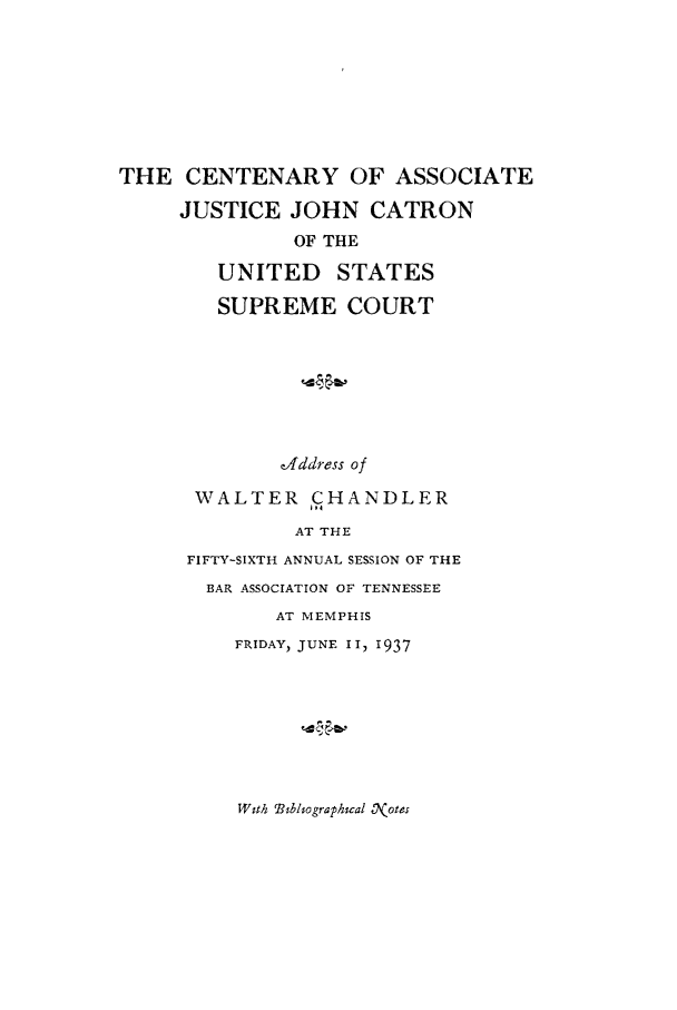 handle is hein.beal/cenasj0001 and id is 1 raw text is: THE CENTENARY OF ASSOCIATE
JUSTICE JOHN CATRON
OF THE
UNITED STATES
SUPREME COURT
address of
WALTER CHANDLER
AT THE
FIFTY-SIXTH ANNUAL SESSION OF THE
BAR ASSOCIATION OF TENNESSEE
AT MEMPHIS
FRIDAY, JUNE II, 1937

With Bibliographical 0(otes


