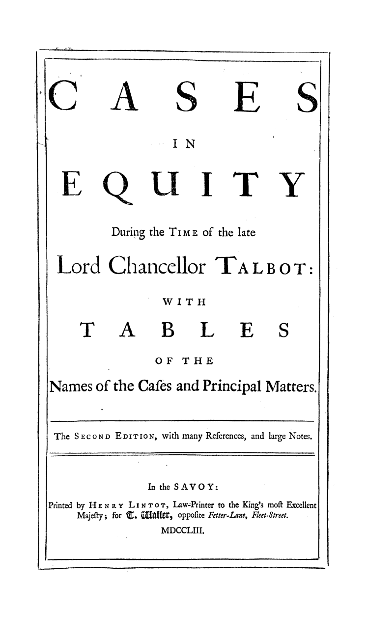 handle is hein.beal/ceqchtal0001 and id is 1 raw text is: 



A


S


E


I N


Q


U


T


Y


During the TI m E of the late


Lord Chancellor TA L B 0 T:


WITH


T


A


B L
OF THE


E


Names of the Cafes and Principal Matters.

The SECOND EDITION, with many References, and large Notes.


In the SAVOY:


Printed by H E N R -z L x N T 0 T, Law-Printer to the King's mofi I
     Majefty; for      wali rZrat, oppofire Fetter-Lane, Fleet-Street.
                    MDCCLIII.


E


