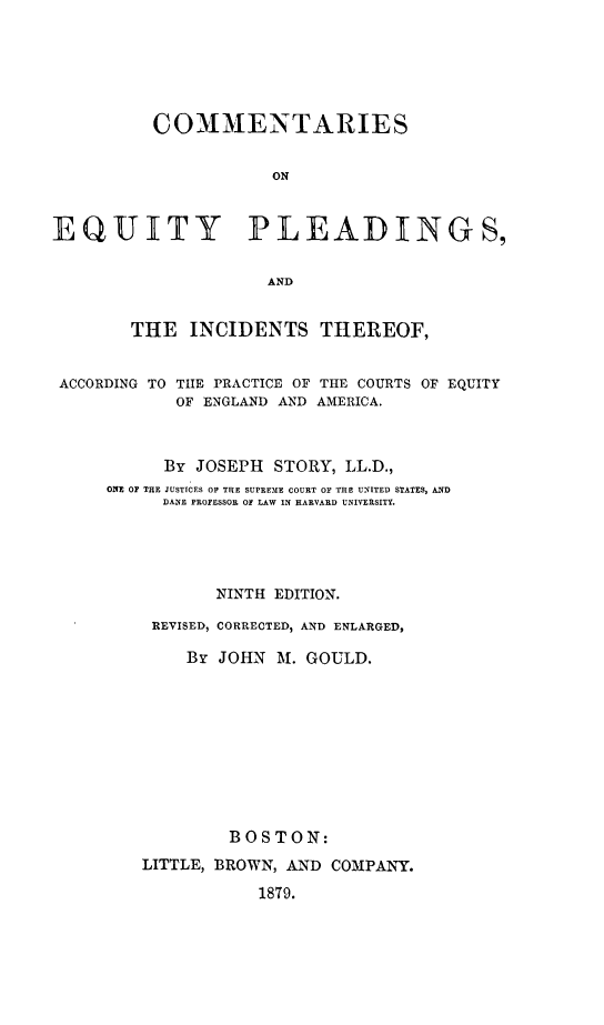 handle is hein.beal/ceqplinourt0001 and id is 1 raw text is: 






          COMMENTARIES


                     ON



EQUITY PLEADINGS,


                     AND


        THE  INCIDENTS THEREOF,


 ACCORDING TO THE PRACTICE OF THE COURTS OF EQUITY
            OF ENGLAND AND AMERICA.



            By JOSEPH STORY, LL.D.,
     ONE OF THE JUSTICES OS THE SUPREME COURT OF THE UNITED STATES, AND
           DANE PROFESSOR Of LAW IN HARVARD UNIVERSITY.





                NINTH EDITION.

          REVISED, CORRECTED, AND ENLARGED,

             Br JOHN  M. GOULD.










                 BOSTON:
         LITTLE, BROWN, AND COMPANY.

                    1879.



