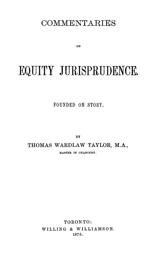 handle is hein.beal/cequifost0001 and id is 1 raw text is: COMMENTARIES
ON
EQUITY JURISPRUDENCE.

FOUNDED ON STORY.
BT
THOMAS WARDLAW TAYLOR, M.A.,
MASTER IN CHANCERY.

TORONTO:
WILLING & WILLIAMSON.
1875.


