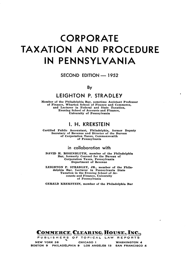 handle is hein.beal/cetnapeipa0001 and id is 1 raw text is: 












                  CORPORATE


TAXATION AND PROCEDURE



           IN PENNSYLVANIA



                  SECOND EDITION - 1952



                               By


                LEIGHTON P. STRADLEY

         Member of the Philadelphia Bar, sometime Assistant Professor
            of Finance, Wharton School of Finance and Commerce,
               and Lecturer in Federal and State Taxation,
                 Evening School of Accounts and Finance,
                      University of Pennsylvania



                      1. H.  KREKSTEIN

          Certified Public Accountant, Philadelphia, former Deputy
              Secretary of Revenue and Director of the Bureau
                  of Corporation Taxes, Commonwealth
                          of Pennsylvania


                      in collaboration with

           DAVID H. ROSENBLUTH, member of the Philadelphia
                 Bar, formerly Counsel for the Bureau of
                    Corporation Taxes, Pennsylvania
                       Department of Revenue
           LEIGHTON P. STRADLEY, JR., member of the Phila-
               delphia Bar. Lecturer in Pennsylvania State
                  Taxation in the Evening School of Ac-
                     counts and Finance, University
                          of Pennsylvania

           GERALD KEEKSTEIN, member of the Philadelphia Bar
















       COMMERCE, CLEARING, HOUSEJNC.,
       PUBLISHERS OF TOPICAL LAW REPORTS
       NEW YORK 36         CHICAGO I        WASHINGTON 4
     BOSTON 9 PHILADELPHIA 9 LOS ANGELES 13 SAN FRANCISCO 4


