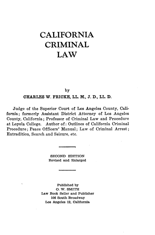 handle is hein.beal/cfacillw0001 and id is 1 raw text is: 






       CALIFORNIA

          CRIMINAL

               LAW






                  by
CHARLES W. FRICKE, LL. M., J. D., LL. D.


   Judge of the Superior Court of Los Angeles County, Cali-
fornia; formerly Assistant District Attorney of Los Angeles
County, California; Professor of Criminal Law and Procedure
at Loyola College. Author of: Outlines of California Criminal
Procedure; Peace Officers' Manual; Law of Criminal Arrest;
Extradition, Search and Seizure, etc.




                   SECOND EDITION
                   Revised and Enlarged




                      Published by
                      0. W. SMITH
               Law Book Seller and Publisher
                    106 South Broadway
                 Los Angeles 12, California


