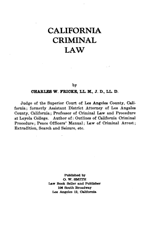handle is hein.beal/cfacllw0001 and id is 1 raw text is: 





       CALIFORNIA

          CRIMINAL

               LAW






                  by
CHARLES W. FRICK, LL. M., J. D., LL D.


   Judge of the Superior Court of Los Angeles County, Cali-
fornia; formerly Assistant District Attorney of Los Angeles
County, California; Professor of Criminal Law and Procedure
at Loyola College. Author of: Outlines of California Criminal
Procedure; Peace Officers' Manual; Law of Criminal Arrest;
Extradition, Search and Seizure, etc.









                      Published by
                      0. W. SMITH
               law Book Seller and Publisher
                   106 South Broadway
                 Los Angeles 12, California


