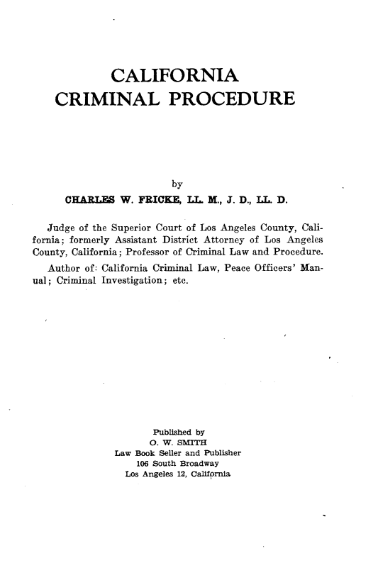 handle is hein.beal/cfaclpd0001 and id is 1 raw text is: 





              CALIFORNIA

    CRIMINAL PROCEDURE






                         by
      CHARLES W. FRICKE  LL M., J. D., LT, D.

   Judge of the Superior Court of Los Angeles County, Cali-
fornia; formerly Assistant District Attorney of Los Angeles
County, California; Professor of Criminal Law and Procedure.
   Author of: California Criminal Law, Peace Officers' Man-
ual; Criminal Investigation; etc.












                     Published by
                     0. W. SMITH
               Law Book Seller and Publisher
                  106 South Broadway
                Los Angeles 12, Callfornia


