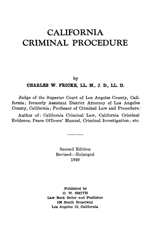 handle is hein.beal/cfacmlp0001 and id is 1 raw text is: 





               CALIFORNIA

     CRIMINAL PROCEDURE






                         by
      CHARLES W. FRICKE, LL. M., J. D., LL. D.

   Judge of the Superior Court of Los Angeles County, Cali-
fornia; formerly Assistant District Attorney of Los Angeles
County, California; Professor of Criminal Law and Procedure.,
   Author of: California Criminal Law, California Criminal
Evidence, Peace Officers' Manual, Criminal Investigation; etc.





                    Second Edition
                  Revised-Enlarged
                        1949





                     Published by
                     0. W. SMITH
               Law Book Seller and Publisher
                  106 South Broadway
                Los Angeles 12, California


