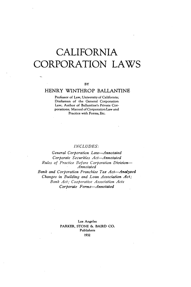 handle is hein.beal/cfactnls0001 and id is 1 raw text is: 










          CALIFORNIA


CORPORATION LAWS



                       BY
     HENRY WINTHROP BALLANTINE
         Professor of Law, University of California;
         Draftsman of the General Corporation
         Law; Author of Ballantine's Private Cor-
         porations; Manual of CorporationLaw and
                Practice with Forms, Etc.







                  INCLUDES:
        General Corporation Law-Annotated
        Corporate Securities Act-Annotated
    Rules of Practice Before Corporation Division-
                   Annotated
  Bank and Corporation Franchise Tax Act-Analyzed
    Changes in Building and Loan Association Act;
       Bank Act; Cooperative Association Acts
           Corporate Forms-Annotated







                    Los Angeles
            PARKER, STONE & BAIRD CO.
                     Publishers
                       1932


