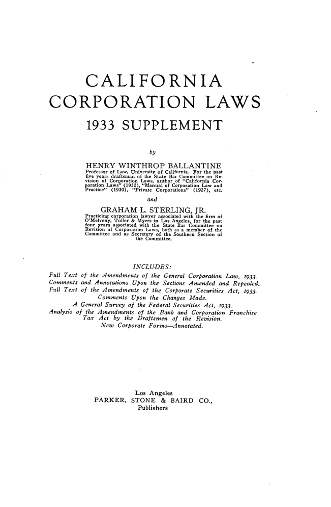 handle is hein.beal/cfactnls0002 and id is 1 raw text is: 











           CALIFORNIA


CORPORATION LAWS


           1933 SUPPLEMENT


                             by

           HENRY WINTHROP BALLANTINE
           Professor of Law, University of California. For the past
           five years draftsman of the State Bar Committee on Re-
           vision of Corporation Laws, author of California Cor-
           poration Laws (1932), Manual of Corporation Law and
           Practice (1930), Private Corporations (1927), etc.
                             and
               GRAHAM L. STERLING, JR.
           Practicing corporation lawyer associated with the firm of
           O'Melveny, Tuller & Myers in Los Angeles, for the past
           four years associated with the State Bar Committee on
           Revision of Corporation Laws, both as a member of the
           Committee and as Secretary of the Southern Section of
                         the Committee.



                         INCLUDES:
Full Text of the Amendments of the General Corporation Law, 1933.
Comments and Annotations Upon the Sections Amended and Repealed.
Full Text of the Amendments of the Corporate Securities Act, 1933.
              Comments  Upon the Changes Made.
       A General Survey of the Federal Securities Act, 1933.
Analysis of the Amendments of the Bank and Corporation Franchise
          Tax  Act by the Draftsmen of the Revision.
               New  Corporate Forms-Annotated.









                         Los Angeles
             PARKER, STONE & BAIRD CO.,
                          Publishers


