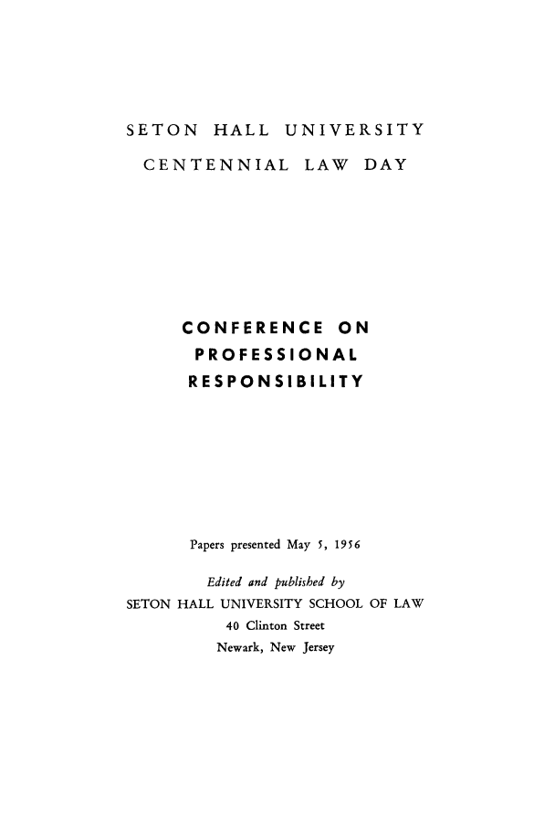 handle is hein.beal/cfernalpte0001 and id is 1 raw text is: SETON HALL UNIVERSITY

CENTENNIAL

LAW DAY

CONFERENCE ON
PROFESSIONAL
RESPONSIBILITY
Papers presented May 5, 1956
Edited and published by
SETON HALL UNIVERSITY SCHOOL OF LAW
40 Clinton Street
Newark, New Jersey



