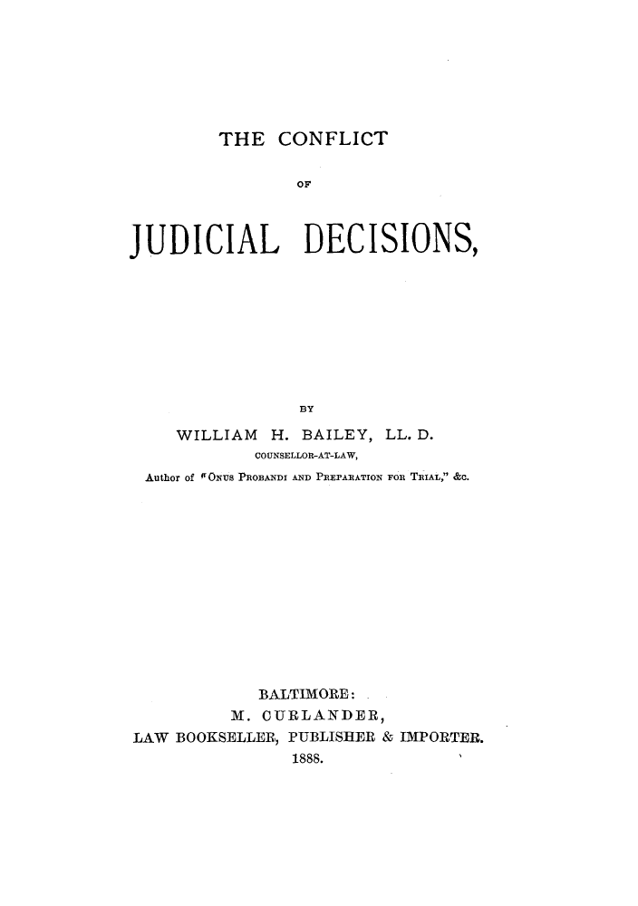 handle is hein.beal/cflijde0001 and id is 1 raw text is: THE CONFLICT
OF
JUDICIAL DECISIONS,
BY

WILLIAM H. BAILEY,
COUNSELLOR-AT-LAW,

LL. D.

Author of fONUS PROBANDI AND PREPARATION FOR TRIAL, &C.
BALTIMORE:
M. CURLANDER,
LAW BOOKSELLER, PUBLISHER & IMPORTER.
1888.



