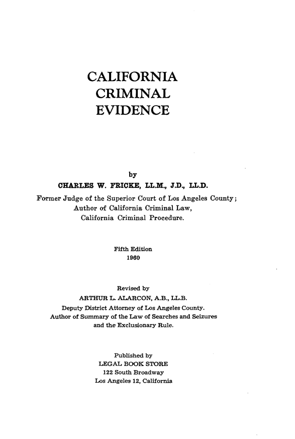 handle is hein.beal/cfnacmnl0001 and id is 1 raw text is: 









             CALIFORNIA

               CRIMINAL

               EVIDENCE








                       by
     CHARLES   W. FRICKE,  LL.M., J.D., LL.D.

Former Judge of the Superior Court of Los Angeles County;
         Author of California Criminal Law,
           California Criminal Procedure.



                   Fifth Edition
                      1960



                    Revised by
          ARTHUR  L. ALARCON, A.B., LL.B.
      Deputy District Attorney of Los Angeles County.
   Author of Summary of the Law of Searches and Seizures
              and the Exclusionary Rule.



                   Published by
               LEGAL BOOK  STORE
               122 South Broadway
               Los Angeles 12, California


