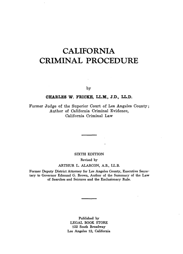 handle is hein.beal/cfncmlp0001 and id is 1 raw text is: 











               CALIFORNIA

     CRIMINAL PROCEDURE





                          by

        CHARLES   W. FRICKE,  LL.M., J.D., LL.D.

Former Judge of the Superior Court of Los Angeles County;
         Author of California Criminal Evidence,
                California Criminal Law








                    SIXTH EDITION
                       Revised by
             ARTHUR  L. ALARCON, A.B., LL.B.
Former Deputy District Attorney for Los Angeles County, Executive Secre-
tary to Governor Edmund G. Brown, Author of the Summary of the Law
        of Searches and Seizures and the Exclusionary Rule.









                      Published by
                  LEGAL  BOOK STORE
                  122  South Broadway
                  Los Angeles 12, California


