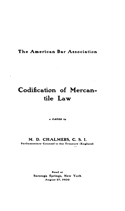 handle is hein.beal/cfnmcelw0001 and id is 1 raw text is: 












The American Bar Association


Codification


of Mercan-


          tile Law




            a PAPER bp




   M. D. CHALMERS, C. S. I.
Parliamentary Counsel to the Treasury (England)






             Read at
     Saratoga Springs, New Yorh
          August 27. 1902


