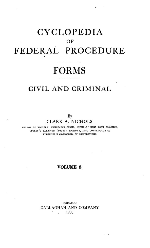 handle is hein.beal/cfpcc0008 and id is 1 raw text is: CYCLOPEDIA
OF
FEDERAL PROCEDURE

FORMS
CIVIL AND CRIMINAL
By
CLARK A. NICHOLS
AUTHOR OF NICHOLS' ANNOTATED FORMS, NICHOLS' NEW YORK PRACTICE,
COOLEY'S TAXATION (FOURTH EDITION), ALSO CONTRIBUTOR TO
FLETCHER'S CYCLOPEDIA OF CORPORATIONS
VOLUME 8
CHICAGO
CALLAGHAN AND COMPANY
1930


