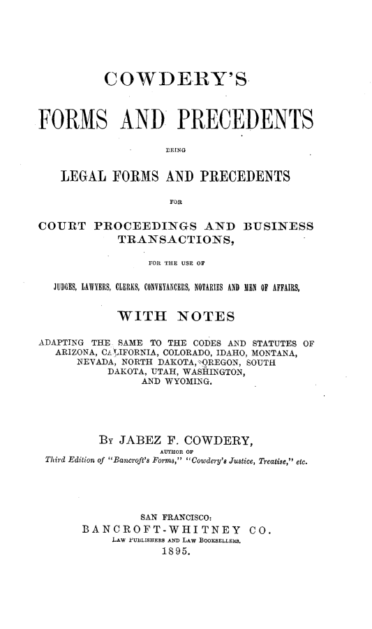 handle is hein.beal/cfplfp0001 and id is 1 raw text is: 







          COWDERY'S




FORMS AND PRECEDENTS

                   rLING


   LEGAL   FORMS   AND   PRECEDENTS

                    FOR


COURT   PROCEEDINGS AND BUSINESS
            TRANSACTIONS,

                 FOR THE USE OF


  JUDGES, LAWYERS, CLERKS, CONVETANCERS, NOTARIES AND IEN OF AFFAIRS,


            WITH NOTES

ADAPTING THE SAME TO THE CODES AND STATUTES OF
   ARIZONA, CAL IFORNIA, COLORADO, IDAHO, MONTANA,
      NEVADA, NORTH DAKOTA,*QREGON, SOUTH
           DAKOTA, UTAH, WASHINGTON,
                AND WYOMING.





         By JABEZ   F. COWDERY,
                   AUTHOR OF
 Third Edition of Bancroft's Forms, Cowdery's Justice, Treatise, etc.





                SAN FRANCISCO:
       BANCROFT-WHITNEY CO.
           LAW eUBLISHERS AND LAW BOOKSELLERS.
                   1895.


