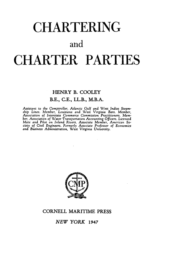 handle is hein.beal/cgadtecrps0001 and id is 1 raw text is: CHARTERING
and
CHARTER PARTIES

HENRY B. COOLEY
B.E., C.E., LL.B., M.B.A.
Assistant to the Comptroller, Atlantic Gulf and West Indies Steam-
ship Lines. Member, Louisiana and West Virginia Bars. Member,
Association of Interstate Commerce Commission Practitioners. Mem-
ber, Association of Water Transportation Accounting Officers. Licensed
Mate and Pilot on Inland Rivers. Associate Member, American So-
ciety of Civil Engineers. Formerly Associate Professor of Economics
and Business Administration, West Virginia University.
C      P
CORNELL MARITIME PRESS

NEW YORK 1947


