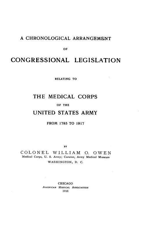 handle is hein.beal/cglatclln0001 and id is 1 raw text is: 











   A CHRONOLOGICAL ARRANGEMENT


                   OF



CONGRESSIONAL LEGISLATION


        RELATING TO





THE  MEDICAL CORPS

        OF THE


UNITED   STATES  ARMY


         FROM 1785 TO 1917






               BY

COLONEL WILLIAM 0. OWEN
Medical Corps, U. S. Army; Curator, Army Medical Museum
          WASHINGTON, D. C.


     CHICAGO
AMERICAN MEDICAL AssocIAToN
       1918


