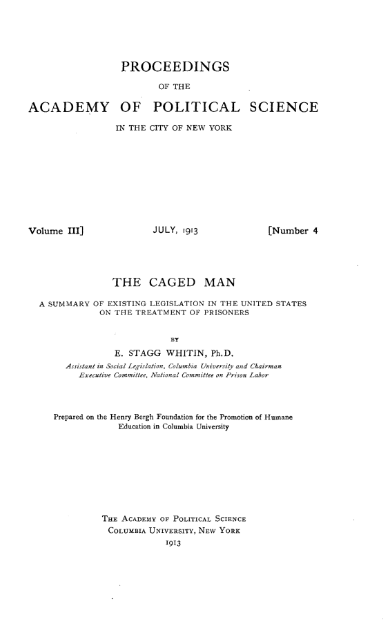 handle is hein.beal/cgmsel0001 and id is 1 raw text is: 






                   PROCEEDINGS

                          OF THE


ACADEMY OF POLITICAL SCIENCE

                 IN THE CITY OF NEW YORK


Volume  III]


JULY, 1913


[Number  4


               THE CAGED MAN

A SUMMARY  OF EXISTING LEGISLATION IN THE UNITED STATES
            ON THE TREATMENT  OF PRISONERS


                          BY

               E. STAGG  WHITIN,  Ph.D.
     Assistant in Social Legislation, Columbia University and Chairman
        Executive Committee, National Committee on Prison Labor




   Prepared on the Henry Bergh Foundation for the Promotion of Humane
                Education in Columbia University










             THE ACADEMY OF POLITICAL SCIENCE
             COLUMBIA UNIVERSITY, NEW YORK
                         1913


