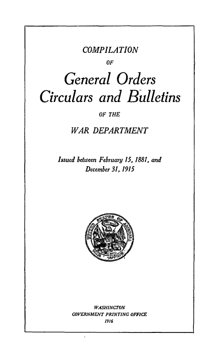 handle is hein.beal/cgocb0001 and id is 1 raw text is: 



          COMPILATION
                OF

      General Orders

Circulars and Bulletins
              OF THE

        WAR DEPARTMENT


Issued between February 15, 1881, and
       December 31, 1915


     WASHINGTON
GOVERNMFNT PRINTING OFFICE
        1916



