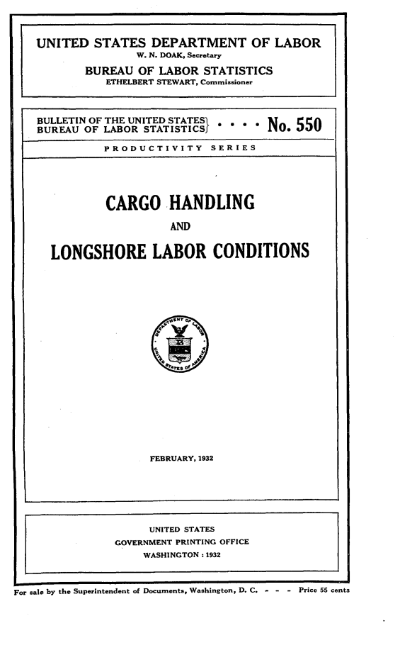handle is hein.beal/cgohllc0001 and id is 1 raw text is: 




UNITED   STATES   DEPARTMENT OF LABOR
                W. N. DOAK, Secretary

        BUREAU  OF LABOR  STATISTICS
           ETHELBERT STEWART, Commissioner




BULLETIN OF THE UNITED STATESI  N o 5 5
BUREAU OF LABOR  STATISTICSf o. 55U

           PRODUCTIVITY SERIES






           CARGO HANDLING

                     AND



  LONGSHORE LABOR CONDITIONS


FEBRUARY, 1932


I-


I I                                                 I
For sale by the Superintendent of Documents, Washington, D. C. - - - Price 55 cents


     UNITED STATES
GOVERNMENT PRINTING OFFICE
    WASHINGTON: 1932


