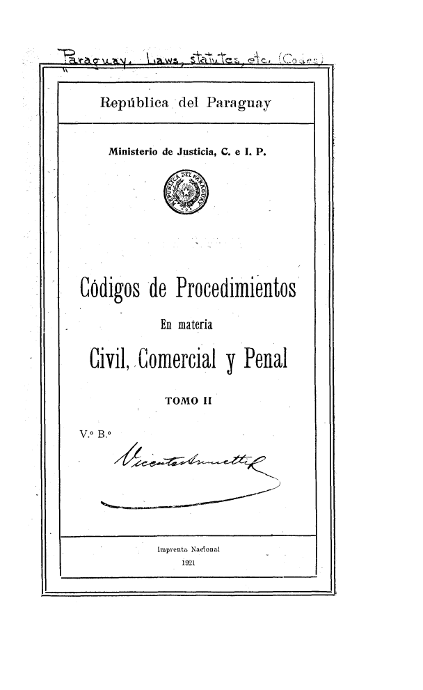 handle is hein.beal/cgpmatv0002 and id is 1 raw text is: 







   Repiblica   del Paraguay



   Ministerio de Justicia, C. e I. P.












CNdigos   de  Procedimientos


            En materia


  Civil,, Comercial   y Penal


             TOMO II


V.0 B.o









           imprenta Nacional
               1921


