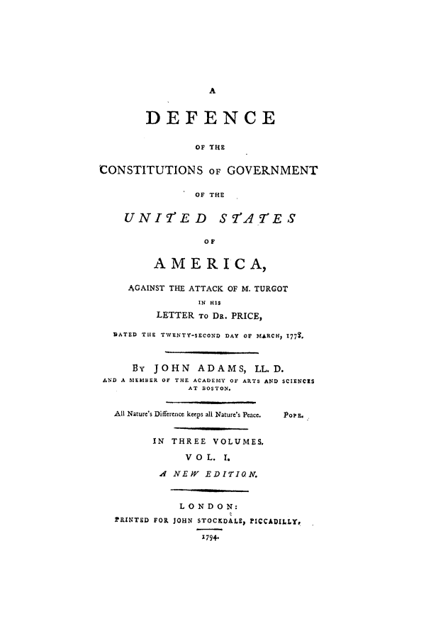 handle is hein.beal/cgusa0001 and id is 1 raw text is: DEFENCE
OF THE
CONSTITUTIONS OF GOVERNMENT
OF THE
UNIT'ED STATES
OF
AMERICA,
AGAINST THE ATTACK OF M. TURGOT
IN HIS
LETTER TO DR. PRICE,
DATED TIlE TWENTY-SECOND DAY OF MARCH, I779.
By JOHN ADAMS, LL.D.
AND A MEMBER OF THE ACADEMY OF ARTS AND SCIENCIS
AT BOSTON.
All Nature's Difference keeps all Nature's Peace.  PoP E.
IN THREE VOLUMES.
V 0 L. I.
., NEFW EDITION.
LONDON:
rPRINTED FOR JOHN STOCKDALEp PICCADILLYr
1794.


