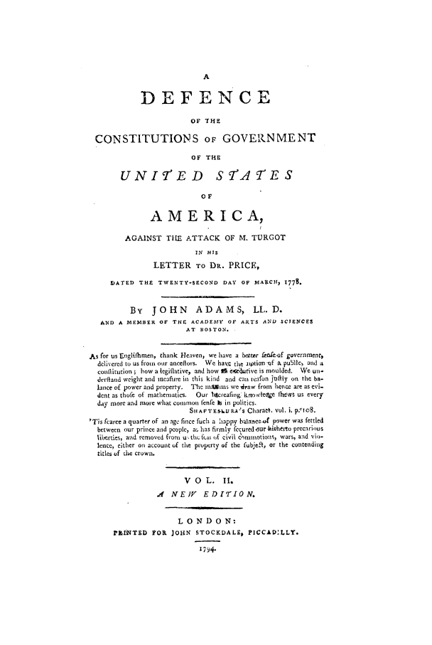 handle is hein.beal/cgusa0002 and id is 1 raw text is: DEFENCE
OF THE
CONSTITUTIONS OF GOVERNMENT
OF THE
UNI'ED STACFES
OF
AMERICA,
AGAINST TILE ATTACK OF M. TURGOT
IN HIS
LETTER TO DR. PRICE,
IATED THE TWENTY-SECOND DAY OF MAVCH, 1778.
By JOHN           ADAMS, LL. D.
AND A MEMBER OF THE ACADEMY OF ARTS AND SCIENCES
AT BOSTON.
As for us Englifhmnen, thank Heaven, we have a bexter fere-of governmentt
dclivered to us from our aneeflors. We havec the aipNirn -qf IL pu31c, and a
conlffitution; how a legiflative, and how I 6.ce-4utive is moulded. We un-
derltand weight and ineaftire in this kind and can tiefon jtiflty on the ba-
lance of power and property. The mnlms wedraw from hence are as evi-
dent as thofe of mathematics.  Our lacreafing krow'lecte ihtys us every
day more and more what common fenfe is in politics.
SHAFTES-&L.AS Charan. vol. i, p. To8.
'Tis fcarce a quarter of an age fince fuch a :iappy balanee- power was fettled
between our prince and pcople, a,. has firmly fecured-trhi~herto precarious
lihcrtes, and removed from u, thi fca; of civil cosssnlotlous, wars, azd vio-
lence, either on account of the property of the fubjeft, or the contending
titles of tile crown.
V O   L.   II.
,4  IV E IV  EDrTION.
LONDON:
PLflNTED FOI JOHN STOCKDALE, PICCAD.LLY.
179+


