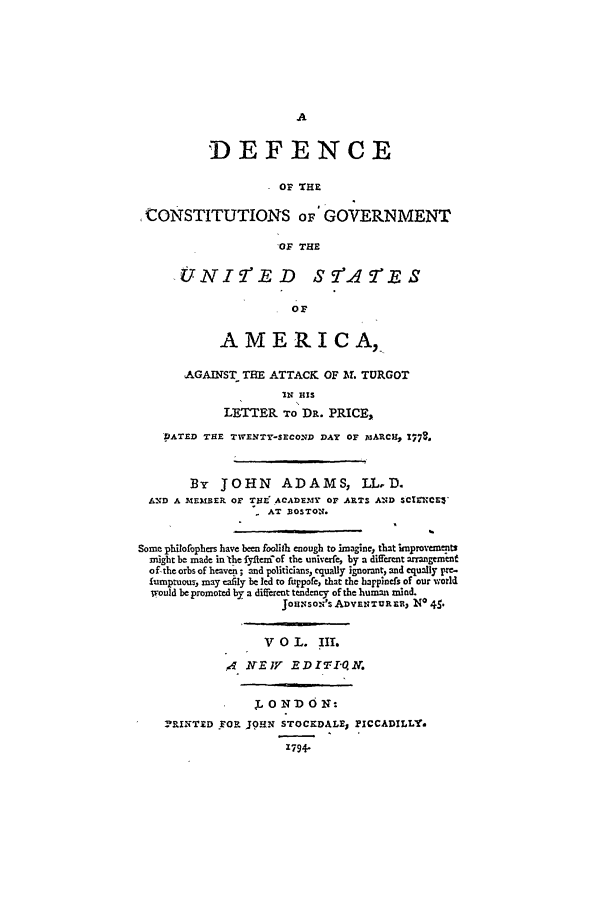 handle is hein.beal/cgusa0003 and id is 1 raw text is: 'DEFENCE
OF THE
,CONSTITUTIONS OF GOVERNMENT
OF THE
.UNI'IED               S-(Ac S
OP
AMERICA,.
AGAINST THE ATTACK OF BL TURGOT
IN HIS
LETTER To DR. PRICE,
DATED THE TIENTY-SECOND DAY OF DARC, 1778.
By JOHN ADAMS, LL.D.
AND A M~EMBER OF THL~ACADEaIY or ARTS AND SCIENC'
AT BOSTON.
Some philofophers have been foolith enough to imagine, that improeewne ts
might be made in the fyleniof the univerfe, by a different arrangement
of-the orbs of heaven ; and politicians, equally ignorant, and equally pre-
fumptuous, may ,al~ly be led to fuppofe, that the happinefs of our world
would be promoted by a diffvrcnt tendency of the human mind.
JoHNsoN' AnaNTURa, NO 4S'
V 0 L. IIL
4 IVEV     .ED1-Q10V.
L 0 ND oN:
1RINTED YPOR j9HN STOCKDALE, PICCADILLY.
1794-


