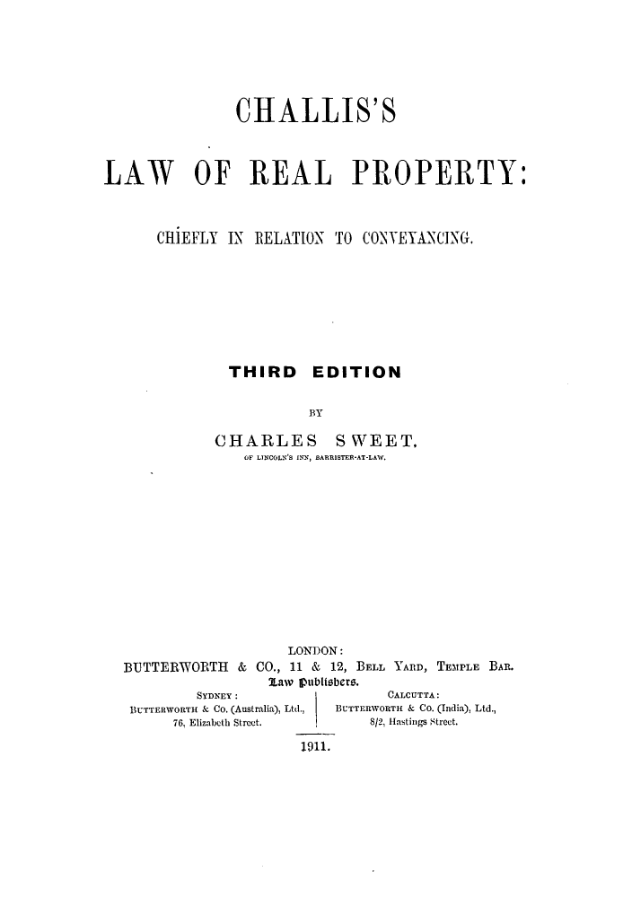 handle is hein.beal/challpc0001 and id is 1 raw text is: CHALLIS'S
LAW OF REAL PROPERTY:
CllEFLY IN RELATION TO CONTETANCING.
THIRD EDITION
BY
CHARLES SWEET,
OF LINCOLN'S INN, BARRISTER-AT-LAW.

LONDON:
BUTTERWORTH & CO., 11 & 12, BELL YARD, TEMPLE BAR.
1Law publisbers.

SYDNEY:
BUTTERWORTH & Co. (Australia), Ltd.,
76, Elizabeth Street.
1911.

CALCUTTA:
BUTTERWORTH & Co. (India), Ltd.,
8/2, Hastings Street.


