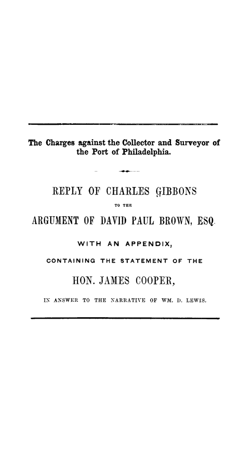handle is hein.beal/chargaipop0001 and id is 1 raw text is: The Charges against the Collector and Surveyor of
the Port of Philadelphia.
REPLY OF CHARLES GIBBONS
TO THE
ARGUMENT OF DAVID PAUL BROWN, ESQ.
WITH AN APPENDIX,
CONTAINING THE STATEMENT OF THE
HON. JAMES COOPER,
IN ANSWER TO THE NARRATIVE OF WM. D. LEWIS.



