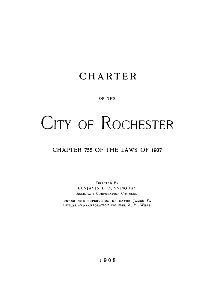 handle is hein.beal/chcityro0001 and id is 1 raw text is: CHARTER
OF THE
CITY OF ROCHESTER

CHAPTER 755 OF THE LAWS OF 1907
DRAFTED By
BENJAMIN B. CUNNINGHAM
ASSISTANT CORPORATION C'OUNSEL
UNDER THE SUPERVISION OF MAYOR JAMES G.
CUTLER AND CORPORATION COUNSEL IV. V. WEBB

1908


