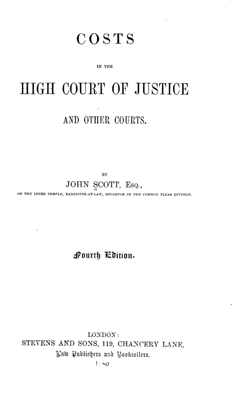 handle is hein.beal/chcjoc0001 and id is 1 raw text is: COSTS
IN THE
HIGH COURT OF JUSTICE
AND OTHER COURTS.
BY
JOHN SCOTT, EsQ.,
OF TIE INNER TEMPLE, BARRISTER-AT-LAW, REPORTER OF TIE COMMON PLEAS DIVISION.

Sotrtbj lbitijun.
LONDON:
STEVENS AND SONS, 119, CHANCERY LANE,
1: NO


