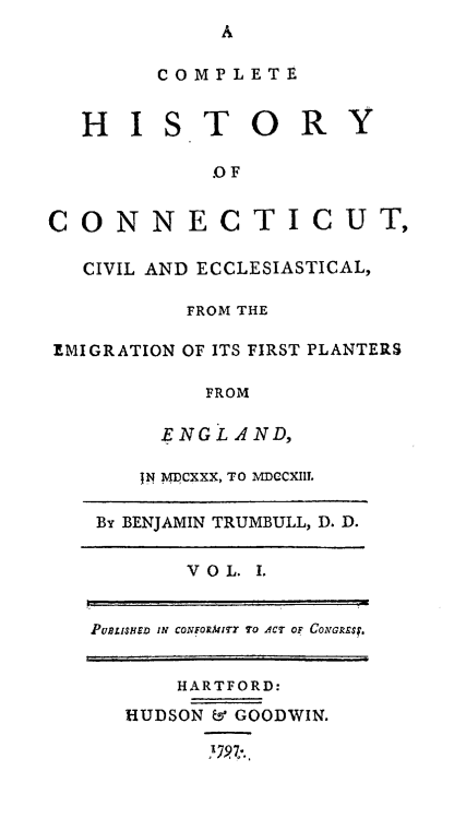 handle is hein.beal/chctcive0001 and id is 1 raw text is: 
A


        COMPLETE


  HISTORY

            .OF


CONNECTICUT,

  CIVIL AND ECCLESIASTICAL,

          FROM THE

EMIGRATION OF ITS FIRST PLANTERS

           FROM

        ENGLAND,


    JN MDCXXX, TO MDCCXII.

By BENJAMIN TRUMBULL, D, D.


       V O L. I.


PULISr IN CONFORMrITY TO ACT oF CoAcREs.


    HARTFORD:

HUDSON & GOODWIN.


