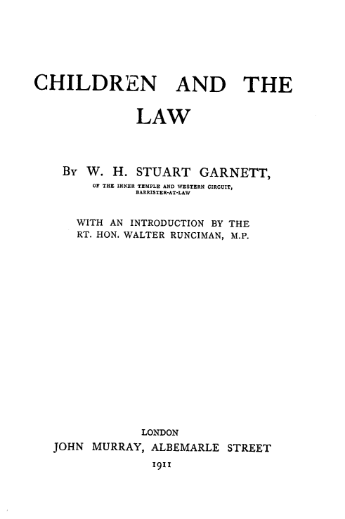 handle is hein.beal/chdnlaw0001 and id is 1 raw text is: 







CHILDREN AND THE


               LAW




    By W.  H.  STUART   GARNETT,
        Of THE INNER TEMPLE AND WESTERN CIRCUIT,
               BARRISTER-AT-LAW


      WITH AN INTRODUCTION BY THE
      RT. HON. WALTER RUNCIMAN, M.P.



















               LONDON
   JOHN MURRAY,  ALBEMARLE  STREET

                 1911


