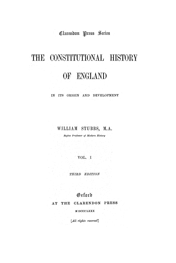 handle is hein.beal/chevol0001 and id is 1 raw text is: darnmhn vus Suits
THE CONSTITUTIONAL HISTORY
OF ENGLAND
IN ITS ORIGIN AND DEVELOPMENT
WILLIAM STUBBS, M.A.
Regius Profegsor of Modern History
VOL. I
THIRTD EDITION

AT THE CLARENDON PRESS
M DCCC LXXX

[All rights reserved]


