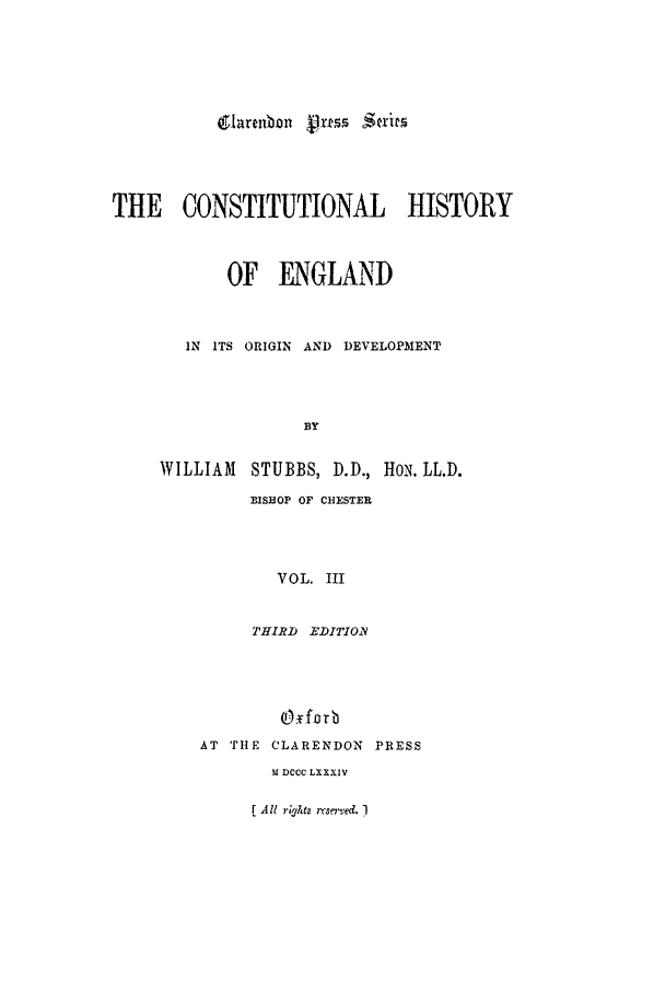 handle is hein.beal/chevol0003 and id is 1 raw text is: THE CONSTITUTIONAL HISTORY
OF ENGLAND
IN ITS ORIGIN AND DEVELOPMENT
BY
WILLIAM STUBBS, D.D., H1o. LL.D.
BISHOP OF CHESTER
VOL. III

THIRD EDITIOR
O forb
AT THE CLARENDON PRESS
M DCCC LXXXIV

r All rights re.ed. 1

glarenbon V-,rtss inits


