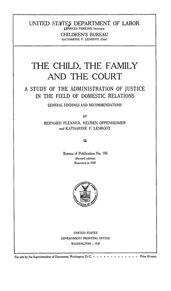handle is hein.beal/chfmcourt0001 and id is 1 raw text is: 




      UNITED STAt'TE DEPARTMENT OF LABOR
                     -ANCES PERKINS, Secretary

                     CHILDREN'S  BUREAU
                     KATHARINE F. LENROOT, Chief






       THE CHILD, THE FAMILY


              AND THE COURT


    A  STUDY   OF  THE  ADMINISTRATION OF JUSTICE

         IN THE   FIELD  OF  DOMESTIC   RELATIONS

              GENERAL FINDINGS AND RECOMMENDATIONS


                             BY

             BERNARD FLEXNER, REUBEN OPPENHEIMER
                   and KATHARINE F. LENROOT






                     Bureau of Publication No. 193
                          (Revised edition)
                          Reprinted in 1937










                            rest of







                         UNITED STATES
                    GOVERNMENT PRINTING OFFICE
                        WASHINGTON : 1937


For sale by the Superintendent of Documents, Washington, D. C .----------  -  -  -- Price 10 cents


