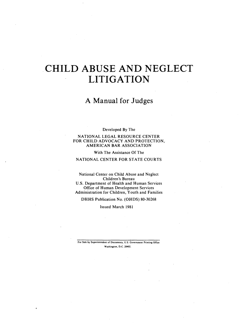 handle is hein.beal/chiabnelit0001 and id is 1 raw text is: 














CHILD ABUSE AND NEGLECT

                 LITIGATION



                 A Manual for Judges





                       Developed By The
             NATIONAL LEGAL RESOURCE CENTER
           FOR CHILD ADVOCACY AND PROTECTION,
                AMERICAN BAR ASSOCIATION
                   With The Assistance Of The
            NATIONAL CENTER FOR STATE COURTS


              National Center on Child Abuse and Neglect
                       Children's Bureau
            U.S. Department of Health and Human Services
               Office of Human Development Services
            Administration for Children, Youth and Families
              DHHS Publication No. (OHDS) 80-30268
                      Issued March 1981


For Sale by Superintendent of Documents, U.S. Government Printing Office
           Washington, D.C. 20402.


