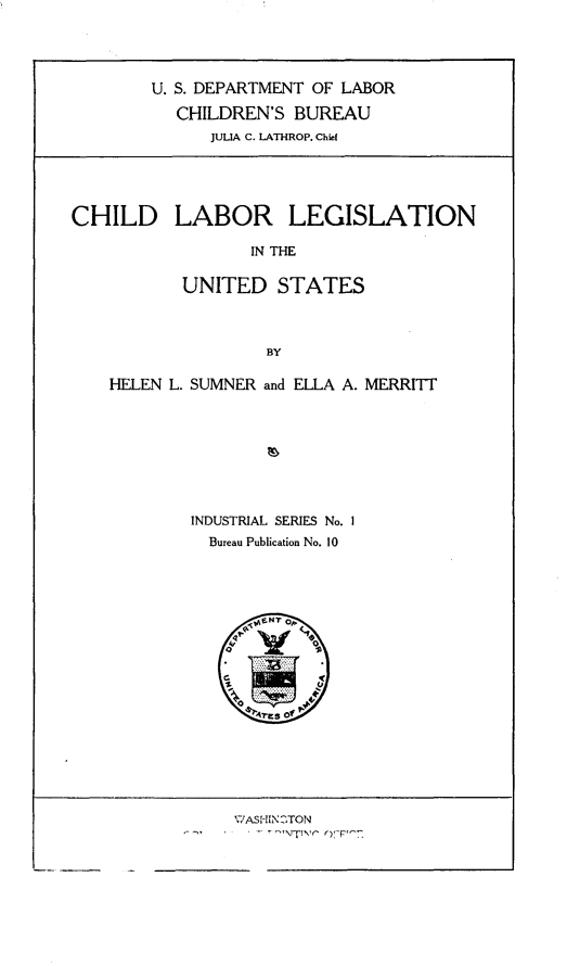 handle is hein.beal/chilabgus0001 and id is 1 raw text is: 




        U. S. DEPARTMENT OF LABOR

           CHILDREN'S BUREAU
              JULIA C. LATHROP. Chief





CHILD LABOR LEGISLATION

                  IN THE

           UNITED STATES



                    BY

    HELEN L. SUMNER and ELLA A. MERRITT








            INDUSTRIAL SERIES No. 1
              Bureau Publication No. 10





                 4N Amlf


W.ASI-IINC1TO
    '-'TT',-  )F'--


