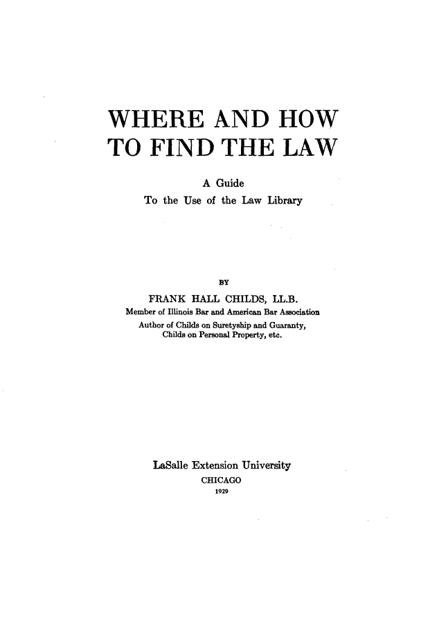 handle is hein.beal/childslw0001 and id is 1 raw text is: WHERE AND HOW
TO FIND THE LAW
A Guide
To the Use of the Law Library
BY
FRANK HALL CHILDS, LL.B.
Member of Illinois Bar and American Bar Association
Author of Childs on Suretyship and Guaranty,
Childs on Personal Property, etc.
LaSalle Extension University
CHICAGO
1929


