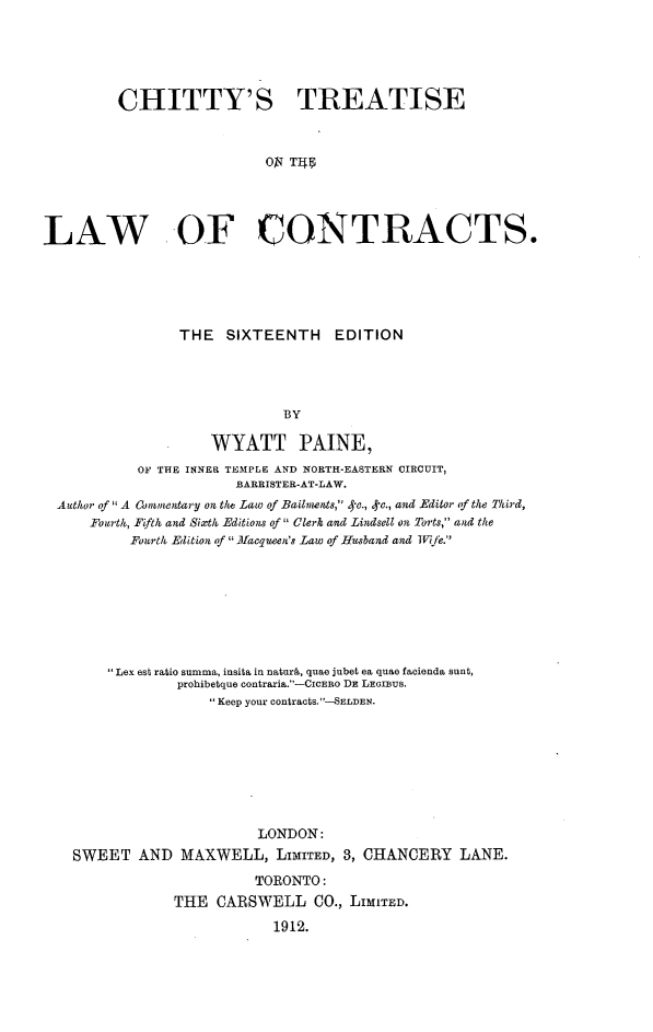 handle is hein.beal/chitrea0001 and id is 1 raw text is: CHITTY'S TREATISE
ON T4
LAW OF CONTRACTS.

THE SIXTEENTH EDITION
BY
WYATT PAINE,
OF THE INNER TEMPLE AND NORTH-EASTERN CIRCUIT,
BARRISTER-AT-LAW.
Author of  A Comnnentary on the Law of Bailnts, *-c., 4*e., and Editor of the Third,
Fourth, Fifth and Sixth Editions of  Clerk and Lindsell on Torts, and the
Fourth Edition of  Macqueen's Law of Husband and Wife.
Lex est ratio summa, insita in naturk, quae jubet ea quae facienda sunt,
prohibetque contraria.-CICERo DE LEGIBUs.
Keep your contracts.--SELDEN.
LONDON:
SWEET AND MAXWELL, LIMITED, 3, CHANCERY LANE.
TORONTO:
THE CARSWELL CO., LIMITED.
1912.


