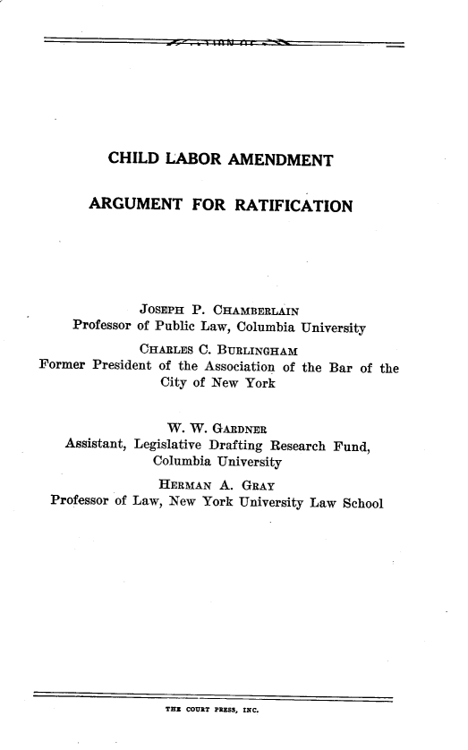 handle is hein.beal/chlbantaraf0001 and id is 1 raw text is: y  .  mot-   I
CHILD LABOR AMENDMENT
ARGUMENT FOR RATIFICATION
JOSEPH P. CHAMBERLAIN
Professor of Public Law, Columbia University
CHARLES C. BURLINGHAM
Former President of the Association of the Bar of the
City of New York
W. W. GARDNER
Assistant, Legislative Drafting Research Fund,
Columbia University

Professor of

HERMAN A. GRAY
Law, New York University Law School

THE COURT PRESS, INC.


