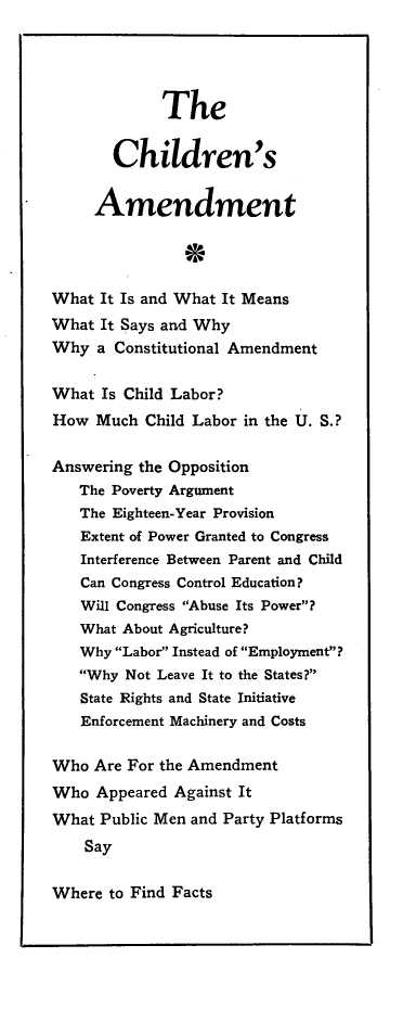 handle is hein.beal/chldam0001 and id is 1 raw text is: 




             The


       Children's


     Amendment




What It Is and What It Means
What It Says and Why
Why a Constitutional Amendment

What Is Child Labor?
How Much Child Labor in the U. S.?

Answering the Opposition
   The Poverty Argument
   The Eighteen-Year Provision
   Extent of Power Granted to Congress
   Interference Between Parent and Child
   Can Congress Control Education?
   Will Congress Abuse Its Power?
   What About Agriculture?
   Why Labor Instead of Employment?
   Why Not Leave It to the States?
   State Rights and State Initiative
   Enforcement Machinery and Costs

Who Are For the Amendment
Who Appeared Against It
What Public Men and Party Platforms
    Say


Where to Find Facts


