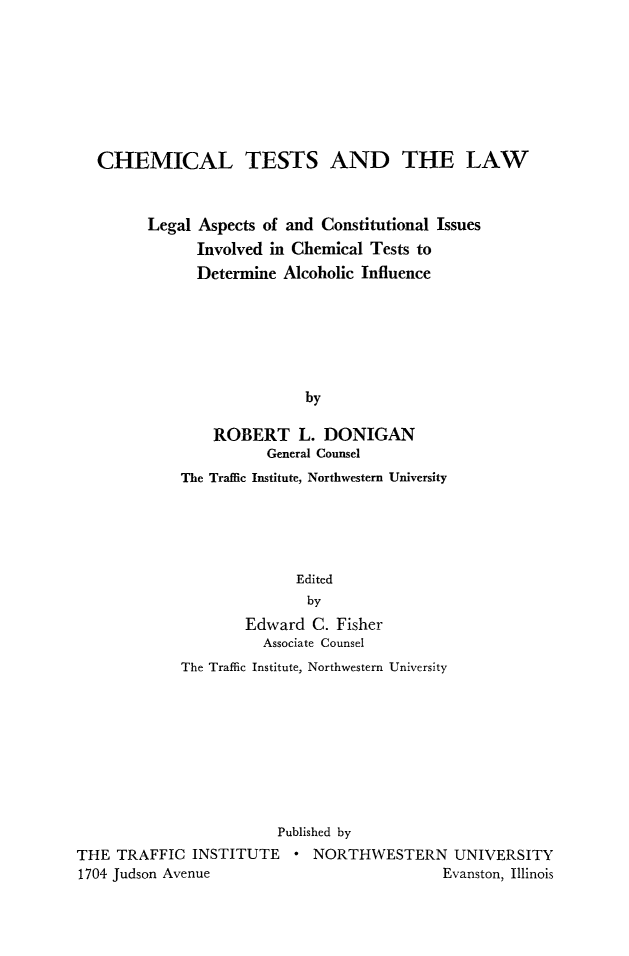 handle is hein.beal/chmtst0001 and id is 1 raw text is: 








CHEMICAL TESTS AND THE LAW



      Legal Aspects of and Constitutional Issues
            Involved in Chemical Tests to
            Determine  Alcoholic Influence






                         by

              ROBERT L. DONIGAN
                     General Counsel
          The Traffic Institute, Northwestern University


                           Edited
                           by
                     Edward  C. Fisher
                       Associate Counsel
             The Traffic Institute, Northwestern University









                         Published by
THE  TRAFFIC  INSTITUTE * NORTHWESTERN UNIVERSITY
1704 Judson Avenue                           Evanston, Illinois


