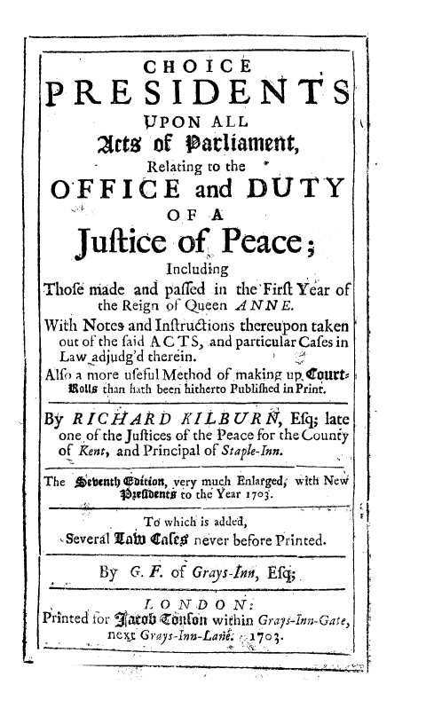 handle is hein.beal/chopres0001 and id is 1 raw text is: CHOICE
PRESIDE NTS
JPON ALL
ets oDf Parliament
Relating to the * I
OFFICE and DUTY
OF A
Juflice of Peace;
Including
Thofe Made and paffed in the'Firfl Year of
the Reign of Queen A NN E.
With Notes and Infrudions thereupon taken
out of the faid AC T S, and particular Cafes in
Law adjudg'd therein.
Alfo a more ufeful Method of making upourtV
Moils than hath beeji hitherto Publifhed in Print.
By R IC1IAD KILB UR            , Efq; late
oneof the Juftices of the Peace for the Louniy
of Kent, and Principal of Staple-Inn.
The Aiebently Dition, very much Enlarged; with Nevi
lbenfit to the Year 1703.
Td which is added,
,Severil Iabs tafle never before Printed.
By G. F. of Grays-In, Efg;.
LONDON:
Printed for  atob z'i606n within Grays-Inn;-Gase,
next Grays-In-Lai. 170;.


