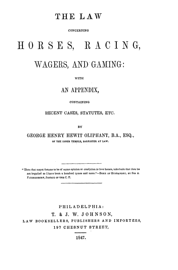 handle is hein.beal/chorwg0001 and id is 1 raw text is: THE LAW
CONCERNING

HOR SE

S, RACING,

WAGERS, ANTD GAMING:
WITH
AN APPENDIX,
CONTAINING
RECENT CASES, STATUTES, ETC.
BY
GEORGE HENRY HEWIT OLIPHANT, B.A., ESQ.,
OF THE INNER TEMPLE, BARRISTER AT LAW.

Thou that mayst fortune to be of myne opinion or condytion to love horses, takehede that thou be
not beguiled as I have been a hundred tymes and more.-BoxE OF HUSBANDRY, sY SIR A.
FITZHERBERT, JUSTICE OF THE C. P.
PIIL ADEL PHIA:
T. & J. W. JOHNSON,
LAW    BOOKSELLERS, PUBLISHERS AND                   IMPORTERS,
197 CHESNUT          STREET,
1847.


