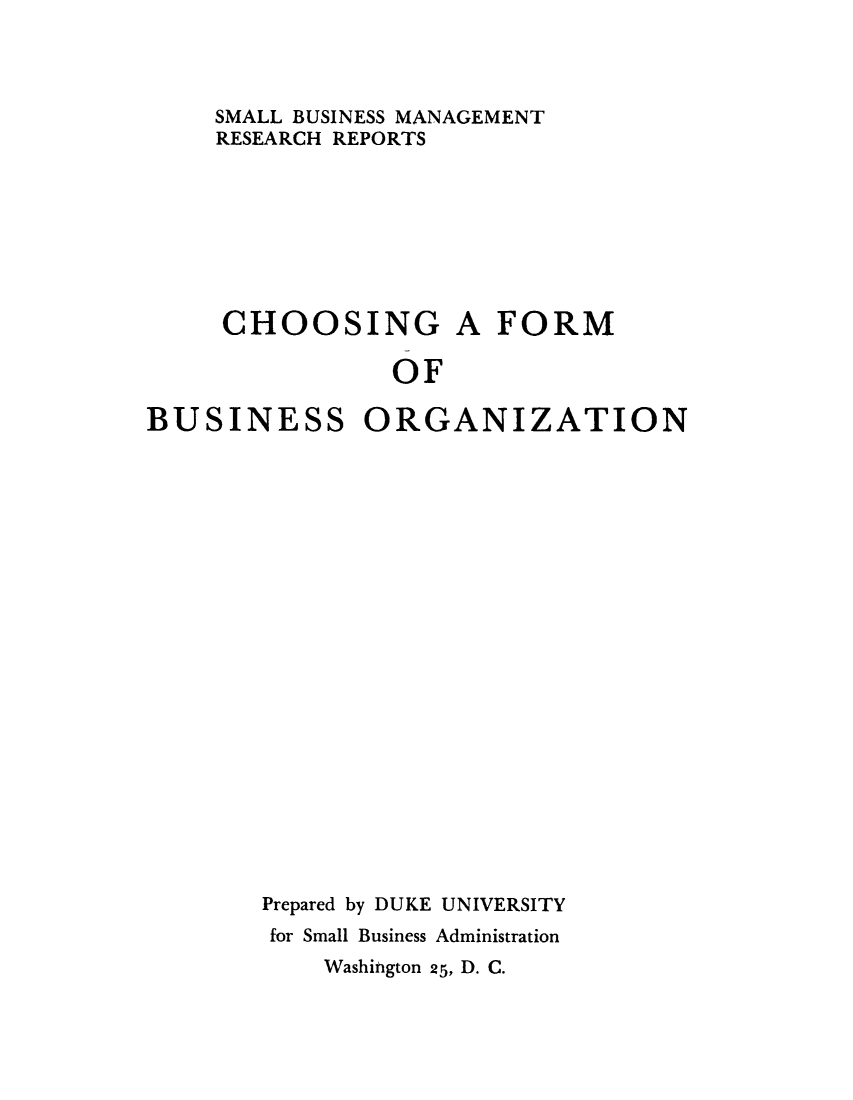 handle is hein.beal/chosfrmbs0001 and id is 1 raw text is: 



SMALL BUSINESS MANAGEMENT
RESEARCH REPORTS


CHOOSING


A FORM


OF


BUSINESS ORGANIZATION






















        Prepared by DUKE UNIVERSITY
        for Small Business Administration


Washington 25, D. C.


