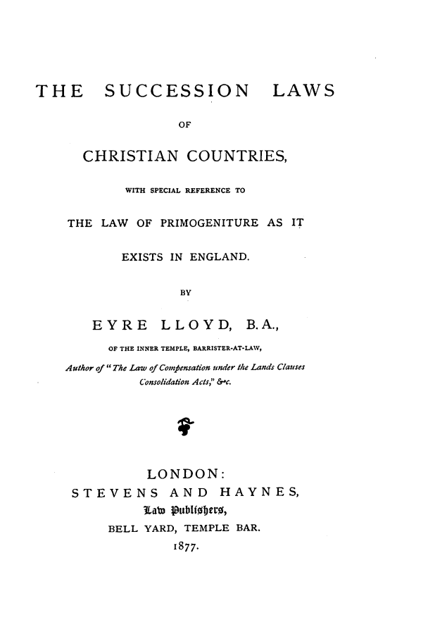 handle is hein.beal/chriprim0001 and id is 1 raw text is: THE      SUCCESSION             LAWS
OF
CHRISTIAN COUNTRIES,
WITH SPECIAL REFERENCE TO
THE LAW OF PRIMOGENITURE AS IT
EXISTS IN ENGLAND.
BY
EYRE     LLOYD, B.A.,
OF THE INNER TEMPLE, BARRISTER-AT-LAW,
Author of The Law of Comvfensation under the Lands Clauses
Consolidation Acts, &,c.
LONDON:
STEVENS AND HAYNES,
BELL YARD, TEMPLE BAR.
1877.


