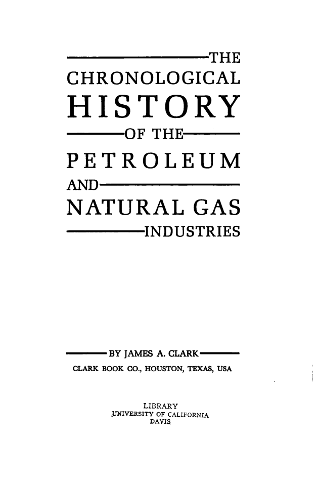 handle is hein.beal/chrnlghpn0001 and id is 1 raw text is: THE
CHRONOLOGICAL
HISTORY
OF THE
PETROLEUM
AND
NATURAL GAS
INDUSTRIES
BY JAMES A. CLARK-
CLARK BOOK CO., HOUSTON, TEXAS, USA
LIBRARY
~UNIVERSITY OF CALIFORNIA
DAVIS


