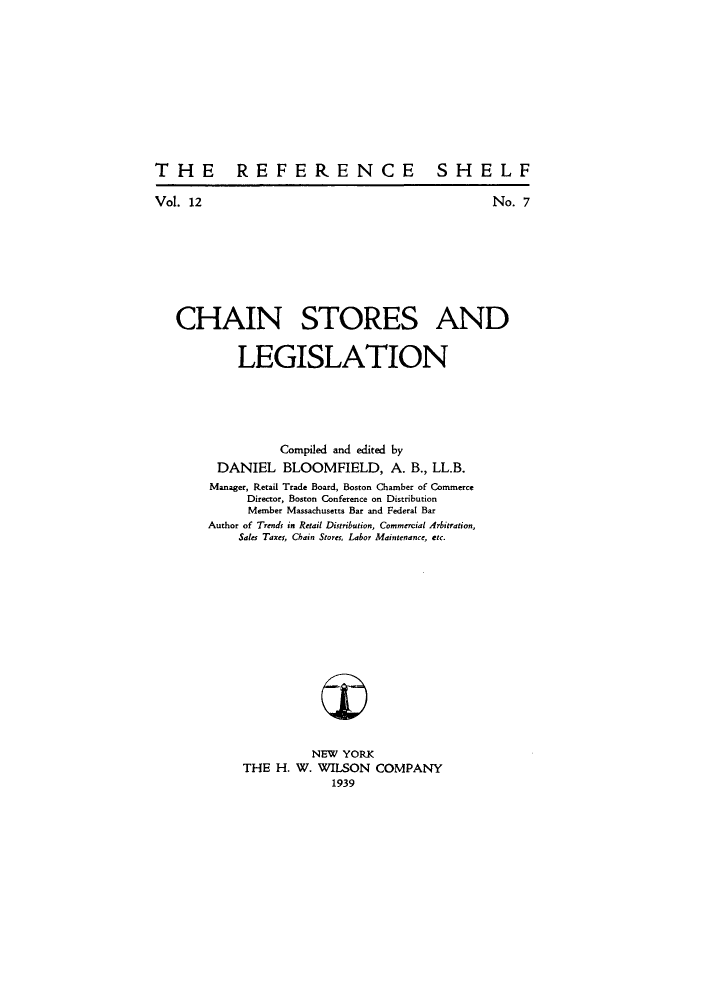handle is hein.beal/chstasnl0001 and id is 1 raw text is: THE REFERENCE SHELF

Vol. 12

No. 7

CHAIN STORES AND
LEGISLATION
Compiled and edited by
DANIEL BLOOMFIELD, A. B., LL.B.
Manager, Retail Trade Board, Boston Chamber of Commerce
Director, Boston Conference on Distribution
Member Massachusetts Bar and Federal Bar
Author of Trends in Retail Distribution, Commercial Arbitration,
Sales Taxes, Chain Stores, Labor Maintenance, etc.
NEW YORK
THE H. W. WILSON COMPANY
1939


