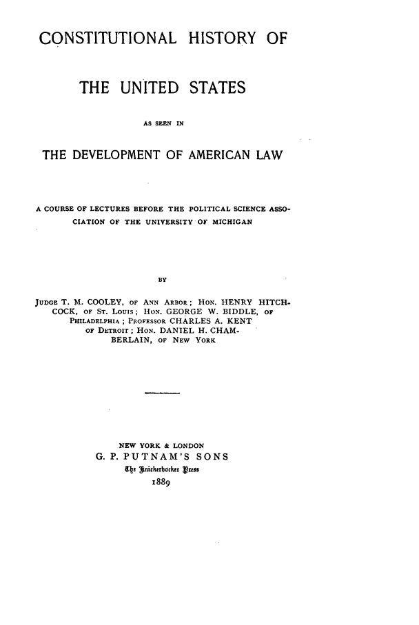 handle is hein.beal/chusdalw0001 and id is 1 raw text is: CONSTITUTIONAL HISTORY OF
THE UNITED STATES
AS SEEN IN
THE DEVELOPMENT OF AMERICAN LAW

A COURSE OF LECTURES BEFORE THE POLITICAL SCIENCE ASSO-
CIATION OF THE UNIVERSITY OF MICHIGAN
BY
JUDGE T. M. COOLEY, OF ANN ARBOR; HON. HENRY HITCH-
COCK, OF ST. Louis; HoN. GEORGE W. BIDDLE, OF
PHILADELPHIA; PROFESSOR CHARLES A. KENT
OF DETROIT; HON. DANIEL H. CHAM-
BERLAIN, OF NEW YORK

NEW YORK & LONDON
G. P. PUTNAM'S SONS
9te lhrback9 ces
1889


